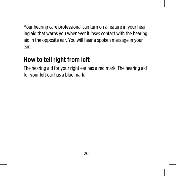 Your hearing care professional can turn on a feature in your hear-ing aid that warns you whenever it loses contact with the hearingaid in the opposite ear. You will hear a spoken message in yourear.How to tell right from leftThe hearing aid for your right ear has a red mark. The hearing aidfor your left ear has a blue mark.20