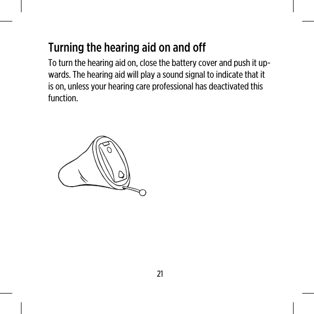 Turning the hearing aid on and offTo turn the hearing aid on, close the battery cover and push it up-wards. The hearing aid will play a sound signal to indicate that itis on, unless your hearing care professional has deactivated thisfunction.21