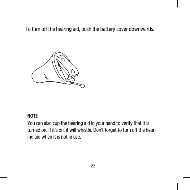 To turn off the hearing aid, push the battery cover downwards.NOTEYou can also cup the hearing aid in your hand to verify that it isturned on. If it&apos;s on, it will whistle. Don&apos;t forget to turn off the hear-ing aid when it is not in use.22