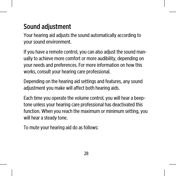 Sound adjustmentYour hearing aid adjusts the sound automatically according toyour sound environment.If you have a remote control, you can also adjust the sound man-ually to achieve more comfort or more audibility, depending onyour needs and preferences. For more information on how thisworks, consult your hearing care professional.Depending on the hearing aid settings and features, any soundadjustment you make will affect both hearing aids.Each time you operate the volume control, you will hear a beep-tone unless your hearing care professional has deactivated thisfunction. When you reach the maximum or minimum setting, youwill hear a steady tone.To mute your hearing aid do as follows:28