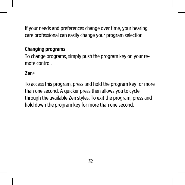 If your needs and preferences change over time, your hearingcare professional can easily change your program selectionChanging programsTo change programs, simply push the program key on your re-mote control.Zen+To access this program, press and hold the program key for morethan one second. A quicker press then allows you to cyclethrough the available Zen styles. To exit the program, press andhold down the program key for more than one second.32