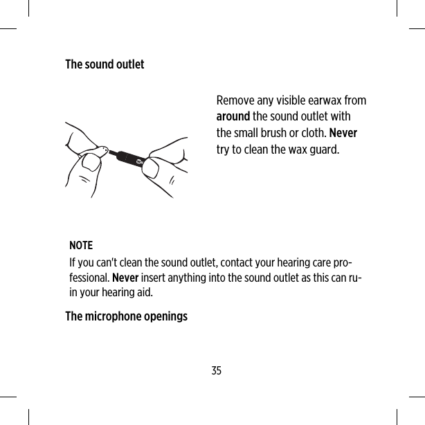 The sound outletRemove any visible earwax fromaround the sound outlet withthe small brush or cloth. Nevertry to clean the wax guard.NOTEIf you can&apos;t clean the sound outlet, contact your hearing care pro-fessional. Never insert anything into the sound outlet as this can ru-in your hearing aid.The microphone openings35