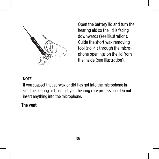 Open the battery lid and turn thehearing aid so the lid is facingdownwards (see illustration).Guide the short wax removingtool (no. 4 ) through the micro-phone openings on the lid fromthe inside (see illustration).NOTEIf you suspect that earwax or dirt has got into the microphone in-side the hearing aid, contact your hearing care professional. Do notinsert anything into the microphone.The vent36