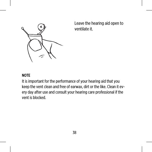 Leave the hearing aid open toventilate it.NOTEIt is important for the performance of your hearing aid that youkeep the vent clean and free of earwax, dirt or the like. Clean it ev-ery day after use and consult your hearing care professional if thevent is blocked.38