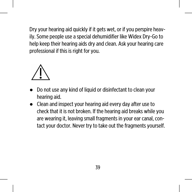 Dry your hearing aid quickly if it gets wet, or if you perspire heav-ily. Some people use a special dehumidifier like Widex Dry-Go tohelp keep their hearing aids dry and clean. Ask your hearing careprofessional if this is right for you.●Do not use any kind of liquid or disinfectant to clean yourhearing aid.●Clean and inspect your hearing aid every day after use tocheck that it is not broken. If the hearing aid breaks while youare wearing it, leaving small fragments in your ear canal, con-tact your doctor. Never try to take out the fragments yourself.39