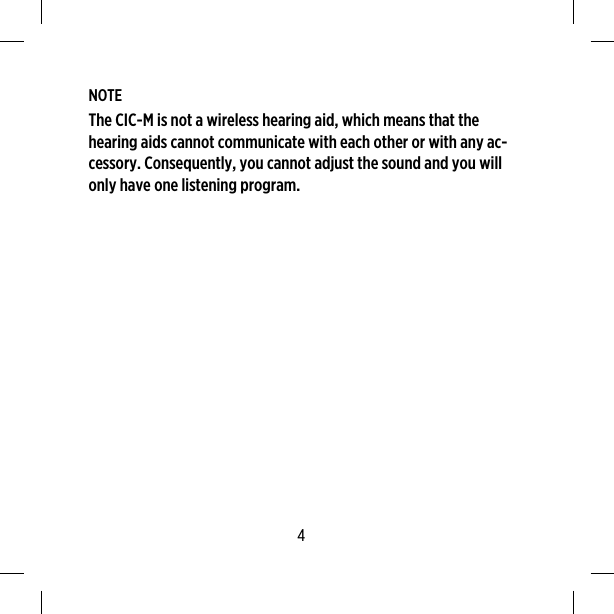 NOTEThe CIC-M is not a wireless hearing aid, which means that thehearing aids cannot communicate with each other or with any ac-cessory. Consequently, you cannot adjust the sound and you willonly have one listening program.4