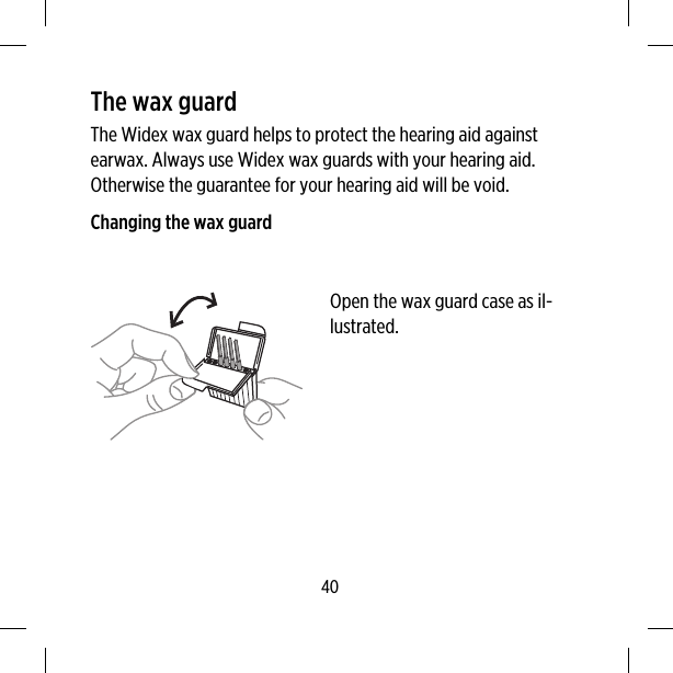 The wax guardThe Widex wax guard helps to protect the hearing aid againstearwax. Always use Widex wax guards with your hearing aid.Otherwise the guarantee for your hearing aid will be void.Changing the wax guardOpen the wax guard case as il-lustrated.40