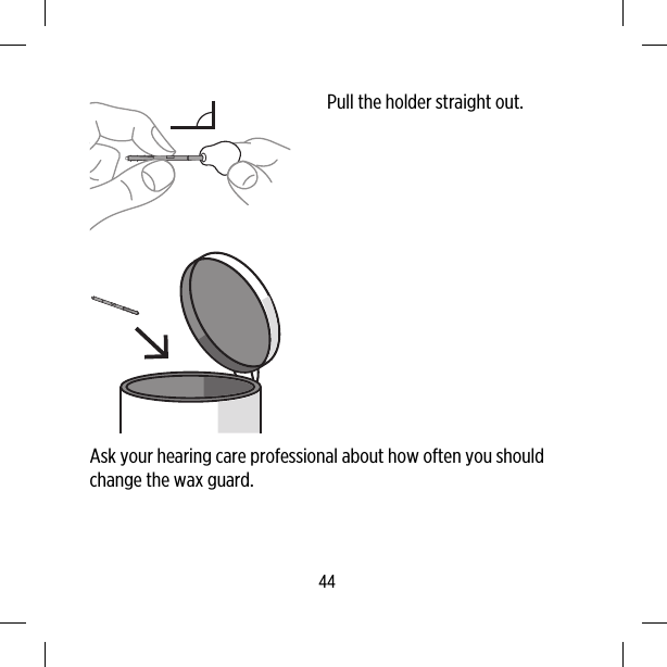 Pull the holder straight out.Ask your hearing care professional about how often you shouldchange the wax guard.44