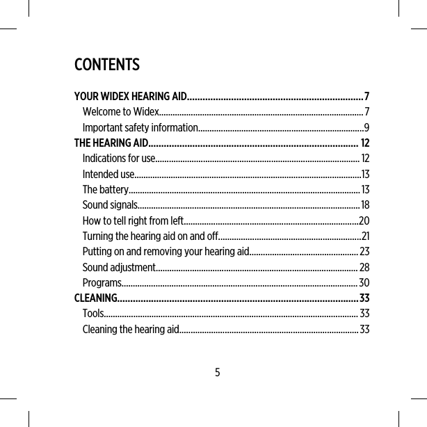 CONTENTSYOUR WIDEX HEARING AID....................................................................7Welcome to Widex..........................................................................................7Important safety information.........................................................................9THE HEARING AID................................................................................. 12Indications for use.......................................................................................... 12Intended use....................................................................................................13The battery......................................................................................................13Sound signals..................................................................................................18How to tell right from left.............................................................................20Turning the hearing aid on and off...............................................................21Putting on and removing your hearing aid................................................23Sound adjustment.........................................................................................28Programs........................................................................................................30CLEANING.............................................................................................33Tools................................................................................................................ 33Cleaning the hearing aid...............................................................................335