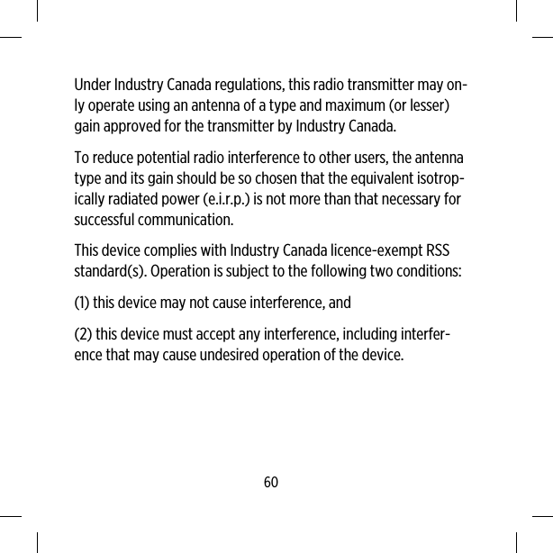 Under Industry Canada regulations, this radio transmitter may on-ly operate using an antenna of a type and maximum (or lesser)gain approved for the transmitter by Industry Canada.To reduce potential radio interference to other users, the antennatype and its gain should be so chosen that the equivalent isotrop-ically radiated power (e.i.r.p.) is not more than that necessary forsuccessful communication.This device complies with Industry Canada licence-exempt RSSstandard(s). Operation is subject to the following two conditions:(1) this device may not cause interference, and(2) this device must accept any interference, including interfer-ence that may cause undesired operation of the device.60