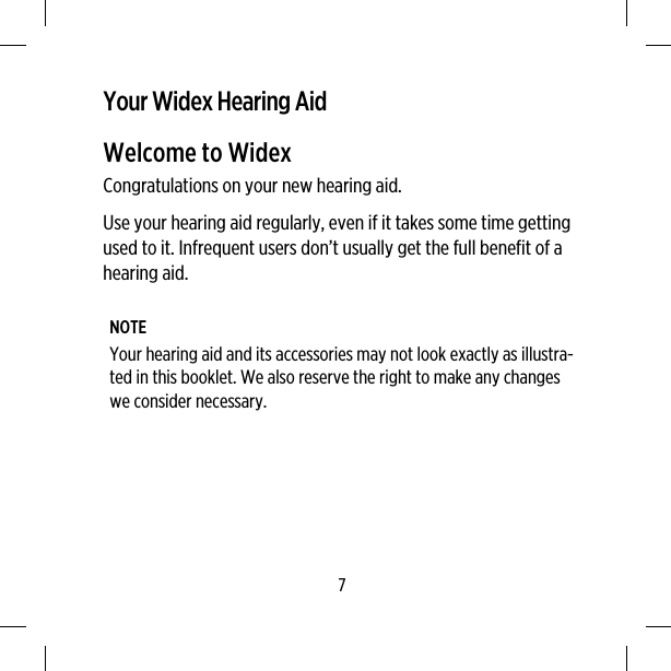 Your Widex Hearing AidWelcome to WidexCongratulations on your new hearing aid.Use your hearing aid regularly, even if it takes some time gettingused to it. Infrequent users don’t usually get the full benefit of ahearing aid.NOTEYour hearing aid and its accessories may not look exactly as illustra-ted in this booklet. We also reserve the right to make any changeswe consider necessary.7