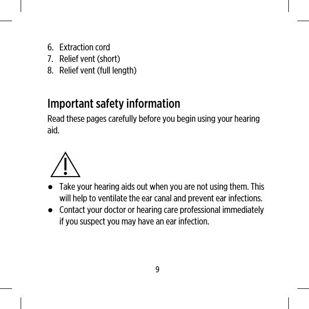 6. Extraction cord7. Relief vent (short)8. Relief vent (full length)Important safety informationRead these pages carefully before you begin using your hearingaid.●Take your hearing aids out when you are not using them. Thiswill help to ventilate the ear canal and prevent ear infections.●Contact your doctor or hearing care professional immediatelyif you suspect you may have an ear infection.9