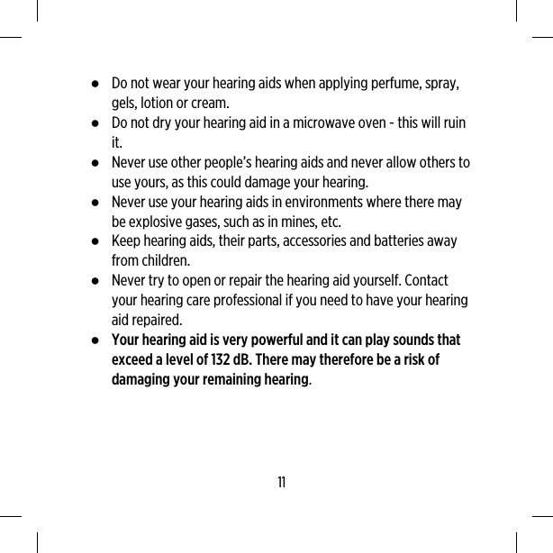 ●Do not wear your hearing aids when applying perfume, spray,gels, lotion or cream.●Do not dry your hearing aid in a microwave oven - this will ruinit.●Never use other people’s hearing aids and never allow others touse yours, as this could damage your hearing.●Never use your hearing aids in environments where there maybe explosive gases, such as in mines, etc.●Keep hearing aids, their parts, accessories and batteries awayfrom children.●Never try to open or repair the hearing aid yourself. Contactyour hearing care professional if you need to have your hearingaid repaired.●Your hearing aid is very powerful and it can play sounds thatexceed a level of 132 dB. There may therefore be a risk ofdamaging your remaining hearing.11