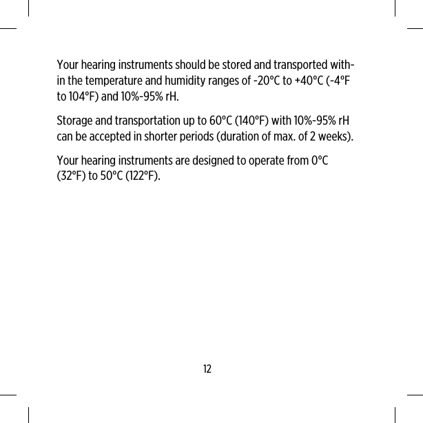 Your hearing instruments should be stored and transported with-in the temperature and humidity ranges of -20°C to +40°C (-4°Fto 104°F) and 10%-95% rH.Storage and transportation up to 60°C (140°F) with 10%-95% rHcan be accepted in shorter periods (duration of max. of 2 weeks).Your hearing instruments are designed to operate from 0°C(32°F) to 50°C (122°F).12