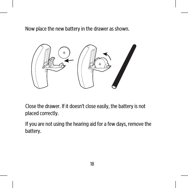 Now place the new battery in the drawer as shown.Close the drawer. If it doesn&apos;t close easily, the battery is notplaced correctly.If you are not using the hearing aid for a few days, remove thebattery.18