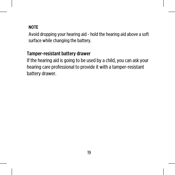 NOTEAvoid dropping your hearing aid - hold the hearing aid above a softsurface while changing the battery.Tamper-resistant battery drawerIf the hearing aid is going to be used by a child, you can ask yourhearing care professional to provide it with a tamper-resistantbattery drawer.19