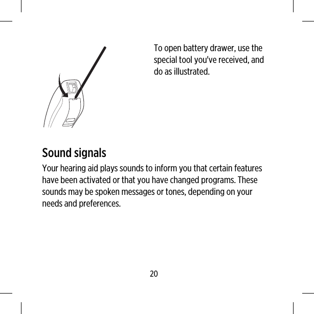 To open battery drawer, use thespecial tool you&apos;ve received, anddo as illustrated.Sound signalsYour hearing aid plays sounds to inform you that certain featureshave been activated or that you have changed programs. Thesesounds may be spoken messages or tones, depending on yourneeds and preferences.20