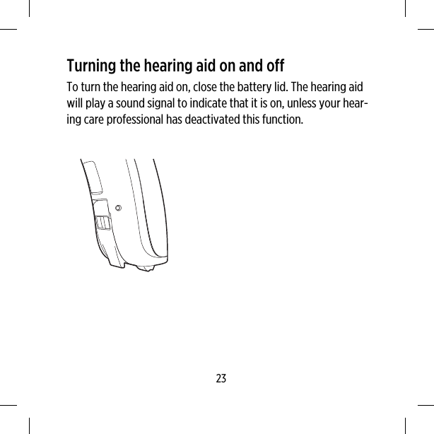 Turning the hearing aid on and offTo turn the hearing aid on, close the battery lid. The hearing aidwill play a sound signal to indicate that it is on, unless your hear-ing care professional has deactivated this function.23