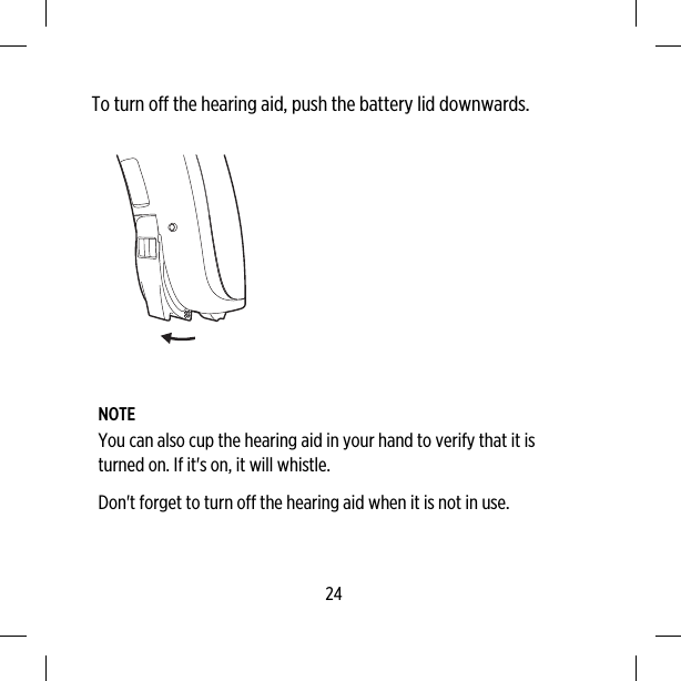 To turn off the hearing aid, push the battery lid downwards.NOTEYou can also cup the hearing aid in your hand to verify that it isturned on. If it&apos;s on, it will whistle.Don&apos;t forget to turn off the hearing aid when it is not in use.24