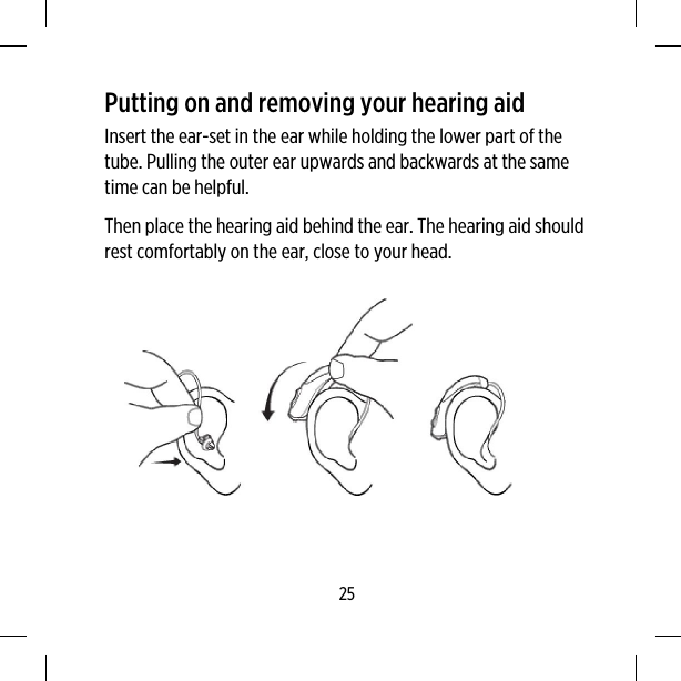 Putting on and removing your hearing aidInsert the ear-set in the ear while holding the lower part of thetube. Pulling the outer ear upwards and backwards at the sametime can be helpful.Then place the hearing aid behind the ear. The hearing aid shouldrest comfortably on the ear, close to your head.25