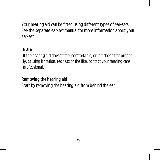 Your hearing aid can be fitted using different types of ear-sets.See the separate ear-set manual for more information about yourear-set.NOTEIf the hearing aid doesn&apos;t feel comfortable, or if it doesn&apos;t fit proper-ly, causing irritation, redness or the like, contact your hearing careprofessional.Removing the hearing aidStart by removing the hearing aid from behind the ear.26