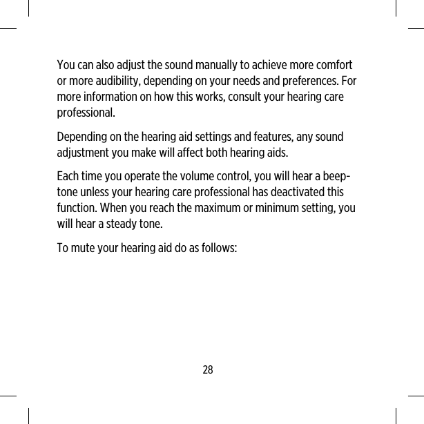 You can also adjust the sound manually to achieve more comfortor more audibility, depending on your needs and preferences. Formore information on how this works, consult your hearing careprofessional.Depending on the hearing aid settings and features, any soundadjustment you make will affect both hearing aids.Each time you operate the volume control, you will hear a beep-tone unless your hearing care professional has deactivated thisfunction. When you reach the maximum or minimum setting, youwill hear a steady tone.To mute your hearing aid do as follows:28