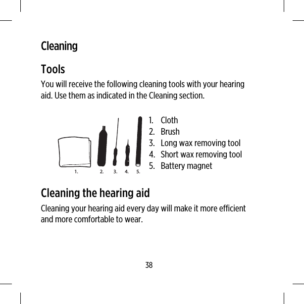 CleaningToolsYou will receive the following cleaning tools with your hearingaid. Use them as indicated in the Cleaning section.3.2.1. 4. 5.1. Cloth2. Brush3. Long wax removing tool4. Short wax removing tool5. Battery magnetCleaning the hearing aidCleaning your hearing aid every day will make it more efficientand more comfortable to wear.38