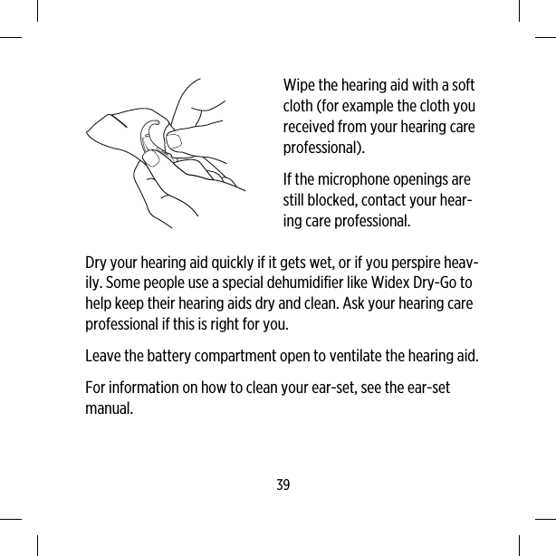 Wipe the hearing aid with a softcloth (for example the cloth youreceived from your hearing careprofessional).If the microphone openings arestill blocked, contact your hear-ing care professional.Dry your hearing aid quickly if it gets wet, or if you perspire heav-ily. Some people use a special dehumidifier like Widex Dry-Go tohelp keep their hearing aids dry and clean. Ask your hearing careprofessional if this is right for you.Leave the battery compartment open to ventilate the hearing aid.For information on how to clean your ear-set, see the ear-setmanual.39