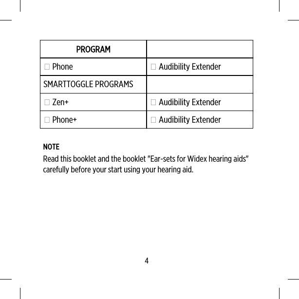 PROGRAM Phone  Audibility ExtenderSMARTTOGGLE PROGRAMS Zen+  Audibility Extender Phone+  Audibility ExtenderNOTERead this booklet and the booklet &quot;Ear-sets for Widex hearing aids&quot;carefully before your start using your hearing aid.4