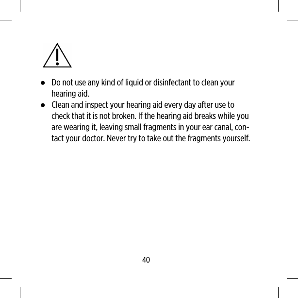 ●Do not use any kind of liquid or disinfectant to clean yourhearing aid.●Clean and inspect your hearing aid every day after use tocheck that it is not broken. If the hearing aid breaks while youare wearing it, leaving small fragments in your ear canal, con-tact your doctor. Never try to take out the fragments yourself.40