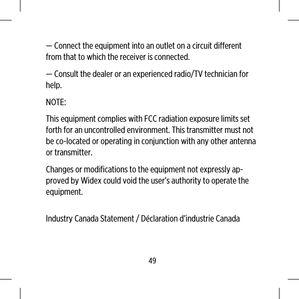 — Connect the equipment into an outlet on a circuit differentfrom that to which the receiver is connected.— Consult the dealer or an experienced radio/TV technician forhelp.NOTE:This equipment complies with FCC radiation exposure limits setforth for an uncontrolled environment. This transmitter must notbe co-located or operating in conjunction with any other antennaor transmitter.Changes or modifications to the equipment not expressly ap-proved by Widex could void the user’s authority to operate theequipment.Industry Canada Statement / Déclaration d’industrie Canada49