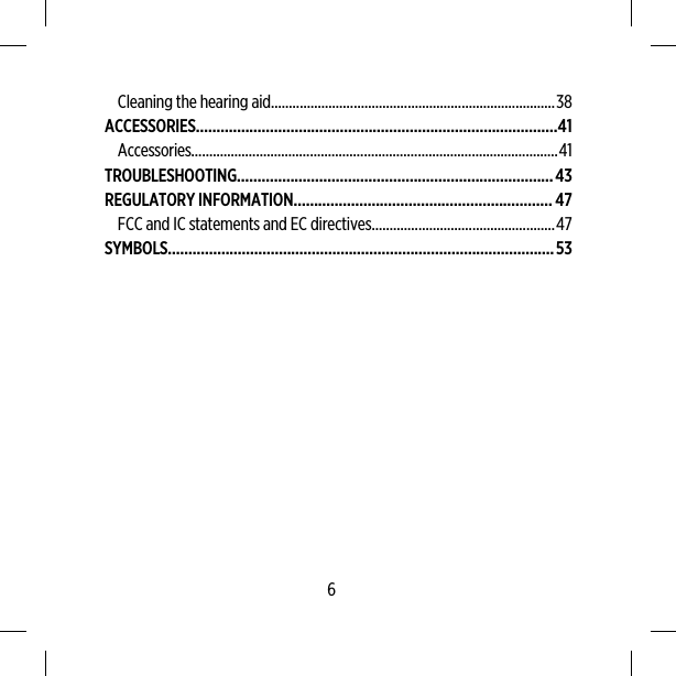 Cleaning the hearing aid...............................................................................38ACCESSORIES........................................................................................41Accessories......................................................................................................41TROUBLESHOOTING.............................................................................43REGULATORY INFORMATION...............................................................47FCC and IC statements and EC directives...................................................47SYMBOLS..............................................................................................536