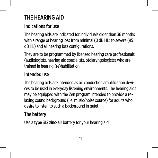 THE HEARING AIDIndications for useThe hearing aids are indicated for individuals older than 36 monthswith a range of hearing loss from minimal (0 dB HL) to severe (95dB HL) and all hearing loss configurations.They are to be programmed by licensed hearing care professionals(audiologists, hearing aid specialists, otolaryngologists) who aretrained in hearing (re)habilitation.Intended useThe hearing aids are intended as air conduction amplification devi-ces to be used in everyday listening environments. The hearing aidsmay be equipped with the Zen program intended to provide a re-laxing sound background (i.e. music/noise source) for adults whodesire to listen to such a background in quiet.The batteryUse a type 312 zinc-air battery for your hearing aid.11