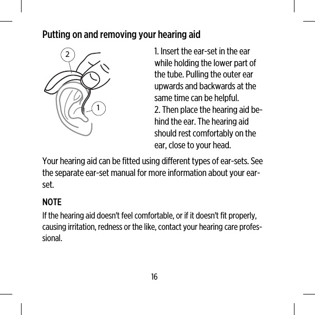 Putting on and removing your hearing aid121. Insert the ear-set in the earwhile holding the lower part ofthe tube. Pulling the outer earupwards and backwards at thesame time can be helpful.2. Then place the hearing aid be-hind the ear. The hearing aidshould rest comfortably on theear, close to your head.Your hearing aid can be fitted using different types of ear-sets. Seethe separate ear-set manual for more information about your ear-set.NOTEIf the hearing aid doesn&apos;t feel comfortable, or if it doesn&apos;t fit properly,causing irritation, redness or the like, contact your hearing care profes-sional.16