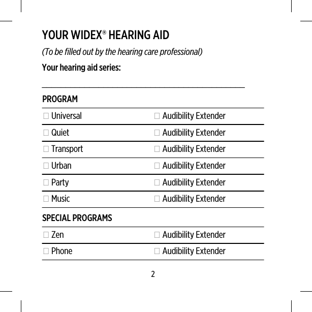 YOUR WIDEX® HEARING AID(To be filled out by the hearing care professional)Your hearing aid series:___________________________________________PROGRAM Universal  Audibility Extender Quiet  Audibility Extender Transport  Audibility Extender Urban  Audibility Extender Party  Audibility Extender Music  Audibility ExtenderSPECIAL PROGRAMS Zen  Audibility Extender Phone  Audibility Extender2