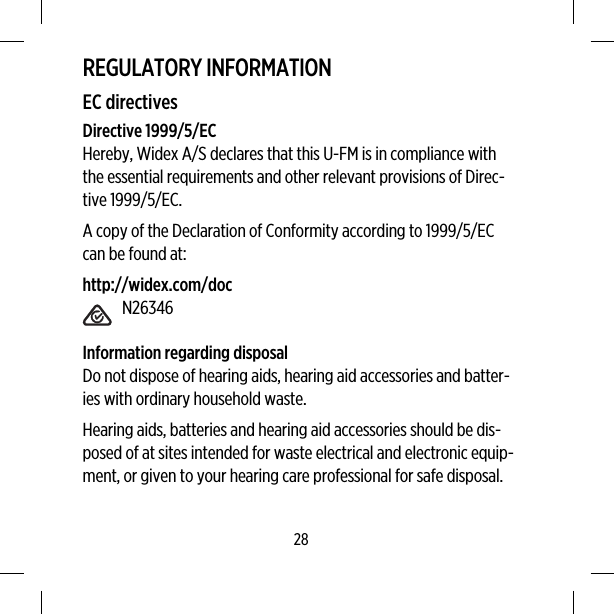 REGULATORY INFORMATIONEC directivesDirective 1999/5/ECHereby, Widex A/S declares that this U-FM is in compliance withthe essential requirements and other relevant provisions of Direc-tive 1999/5/EC.A copy of the Declaration of Conformity according to 1999/5/ECcan be found at:http://widex.com/docN26346Information regarding disposalDo not dispose of hearing aids, hearing aid accessories and batter-ies with ordinary household waste.Hearing aids, batteries and hearing aid accessories should be dis-posed of at sites intended for waste electrical and electronic equip-ment, or given to your hearing care professional for safe disposal.28