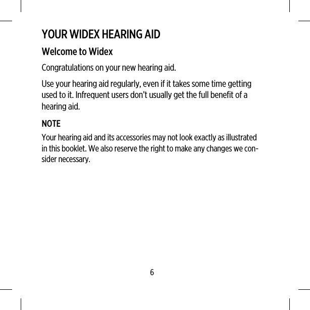 YOUR WIDEX HEARING AIDWelcome to WidexCongratulations on your new hearing aid.Use your hearing aid regularly, even if it takes some time gettingused to it. Infrequent users don’t usually get the full benefit of ahearing aid.NOTEYour hearing aid and its accessories may not look exactly as illustratedin this booklet. We also reserve the right to make any changes we con-sider necessary.6
