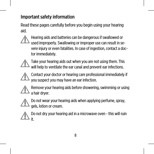Important safety informationRead these pages carefully before you begin using your hearingaid.Hearing aids and batteries can be dangerous if swallowed orused improperly. Swallowing or improper use can result in se-vere injury or even fatalities. In case of ingestion, contact a doc-tor immediately.Take your hearing aids out when you are not using them. Thiswill help to ventilate the ear canal and prevent ear infections.Contact your doctor or hearing care professional immediately ifyou suspect you may have an ear infection.Remove your hearing aids before showering, swimming or usinga hair dryer.Do not wear your hearing aids when applying perfume, spray,gels, lotion or cream.Do not dry your hearing aid in a microwave oven - this will ruinit.8