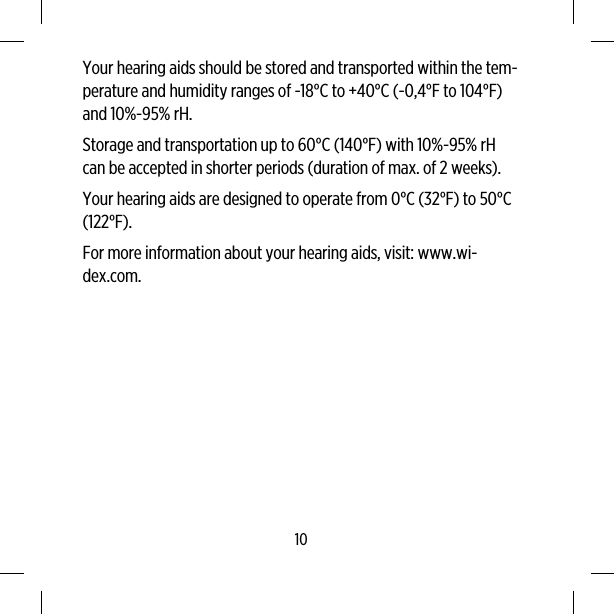 Your hearing aids should be stored and transported within the tem-perature and humidity ranges of -18°C to +40°C (-0,4°F to 104°F)and 10%-95% rH.Storage and transportation up to 60°C (140°F) with 10%-95% rHcan be accepted in shorter periods (duration of max. of 2 weeks).Your hearing aids are designed to operate from 0°C (32°F) to 50°C(122°F).For more information about your hearing aids, visit: www.wi-dex.com.10