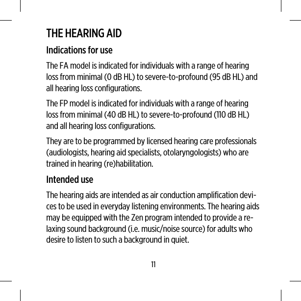 THE HEARING AIDIndications for useThe FA model is indicated for individuals with a range of hearingloss from minimal (0 dB HL) to severe-to-profound (95 dB HL) andall hearing loss configurations.The FP model is indicated for individuals with a range of hearingloss from minimal (40 dB HL) to severe-to-profound (110 dB HL)and all hearing loss configurations.They are to be programmed by licensed hearing care professionals(audiologists, hearing aid specialists, otolaryngologists) who aretrained in hearing (re)habilitation.Intended useThe hearing aids are intended as air conduction amplification devi-ces to be used in everyday listening environments. The hearing aidsmay be equipped with the Zen program intended to provide a re-laxing sound background (i.e. music/noise source) for adults whodesire to listen to such a background in quiet.11