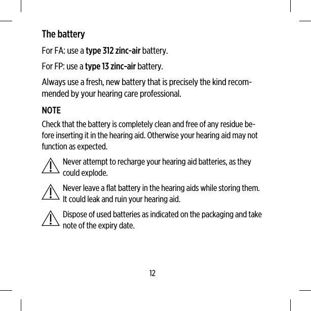 The batteryFor FA: use a type 312 zinc-air battery.For FP: use a type 13 zinc-air battery.Always use a fresh, new battery that is precisely the kind recom-mended by your hearing care professional.NOTECheck that the battery is completely clean and free of any residue be-fore inserting it in the hearing aid. Otherwise your hearing aid may notfunction as expected.Never attempt to recharge your hearing aid batteries, as theycould explode.Never leave a flat battery in the hearing aids while storing them.It could leak and ruin your hearing aid.Dispose of used batteries as indicated on the packaging and takenote of the expiry date.12