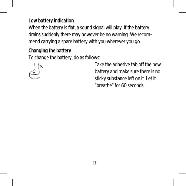 Low battery indicationWhen the battery is flat, a sound signal will play. If the batterydrains suddenly there may however be no warning. We recom-mend carrying a spare battery with you wherever you go.Changing the batteryTo change the battery, do as follows:Take the adhesive tab off the newbattery and make sure there is nosticky substance left on it. Let it&quot;breathe&quot; for 60 seconds.13