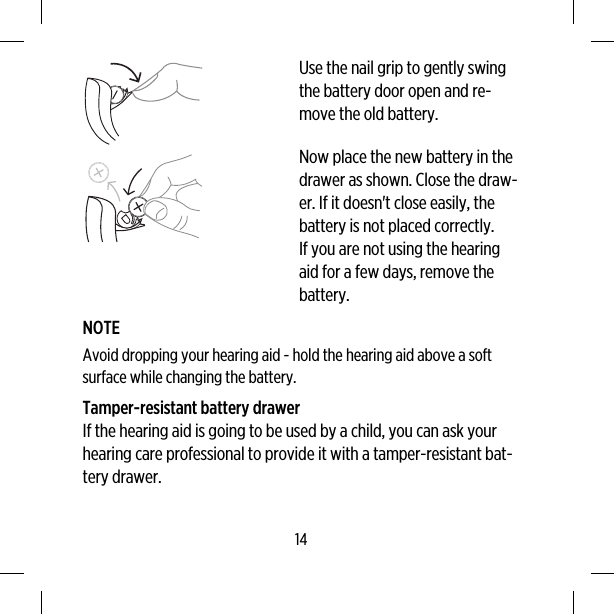 Use the nail grip to gently swingthe battery door open and re-move the old battery.Now place the new battery in thedrawer as shown. Close the draw-er. If it doesn&apos;t close easily, thebattery is not placed correctly.If you are not using the hearingaid for a few days, remove thebattery.NOTEAvoid dropping your hearing aid - hold the hearing aid above a softsurface while changing the battery.Tamper-resistant battery drawerIf the hearing aid is going to be used by a child, you can ask yourhearing care professional to provide it with a tamper-resistant bat-tery drawer.14