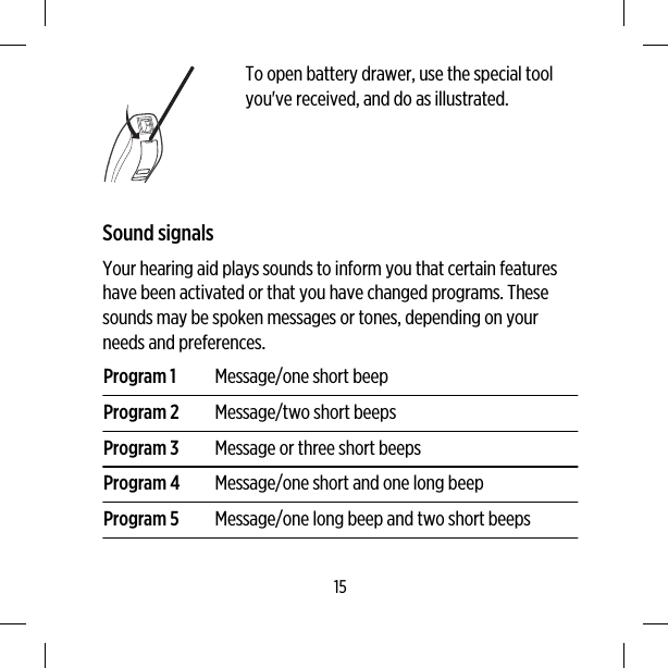 To open battery drawer, use the special toolyou&apos;ve received, and do as illustrated.Sound signalsYour hearing aid plays sounds to inform you that certain featureshave been activated or that you have changed programs. Thesesounds may be spoken messages or tones, depending on yourneeds and preferences.Program 1 Message/one short beepProgram 2 Message/two short beepsProgram 3 Message or three short beepsProgram 4 Message/one short and one long beepProgram 5 Message/one long beep and two short beeps15