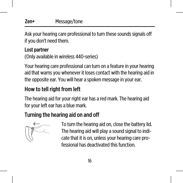 Zen+ Message/toneAsk your hearing care professional to turn these sounds signals offif you don&apos;t need them.Lost partner(Only available in wireless 440-series)Your hearing care professional can turn on a feature in your hearingaid that warns you whenever it loses contact with the hearing aid inthe opposite ear. You will hear a spoken message in your ear.How to tell right from leftThe hearing aid for your right ear has a red mark. The hearing aidfor your left ear has a blue mark.Turning the hearing aid on and offTo turn the hearing aid on, close the battery lid.The hearing aid will play a sound signal to indi-cate that it is on, unless your hearing care pro-fessional has deactivated this function.16