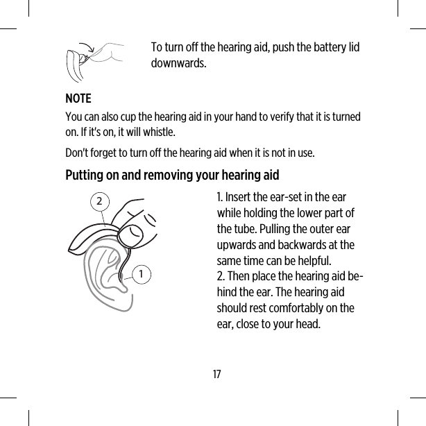 To turn off the hearing aid, push the battery liddownwards.NOTEYou can also cup the hearing aid in your hand to verify that it is turnedon. If it&apos;s on, it will whistle.Don&apos;t forget to turn off the hearing aid when it is not in use.Putting on and removing your hearing aid121. Insert the ear-set in the earwhile holding the lower part ofthe tube. Pulling the outer earupwards and backwards at thesame time can be helpful.2. Then place the hearing aid be-hind the ear. The hearing aidshould rest comfortably on theear, close to your head.17