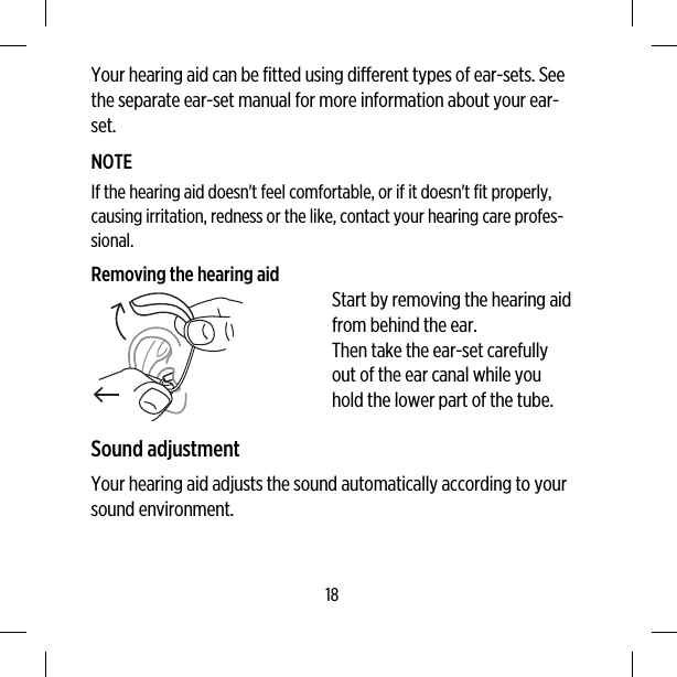 Your hearing aid can be fitted using different types of ear-sets. Seethe separate ear-set manual for more information about your ear-set.NOTEIf the hearing aid doesn&apos;t feel comfortable, or if it doesn&apos;t fit properly,causing irritation, redness or the like, contact your hearing care profes-sional.Removing the hearing aidStart by removing the hearing aidfrom behind the ear.Then take the ear-set carefullyout of the ear canal while youhold the lower part of the tube.Sound adjustmentYour hearing aid adjusts the sound automatically according to yoursound environment.18