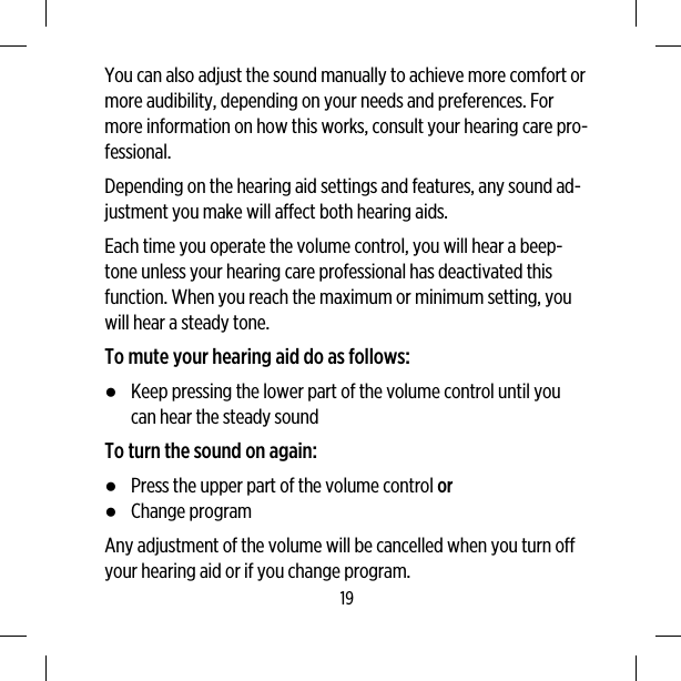 You can also adjust the sound manually to achieve more comfort ormore audibility, depending on your needs and preferences. Formore information on how this works, consult your hearing care pro-fessional.Depending on the hearing aid settings and features, any sound ad-justment you make will affect both hearing aids.Each time you operate the volume control, you will hear a beep-tone unless your hearing care professional has deactivated thisfunction. When you reach the maximum or minimum setting, youwill hear a steady tone.To mute your hearing aid do as follows:●Keep pressing the lower part of the volume control until youcan hear the steady soundTo turn the sound on again:●Press the upper part of the volume control or●Change programAny adjustment of the volume will be cancelled when you turn offyour hearing aid or if you change program.19