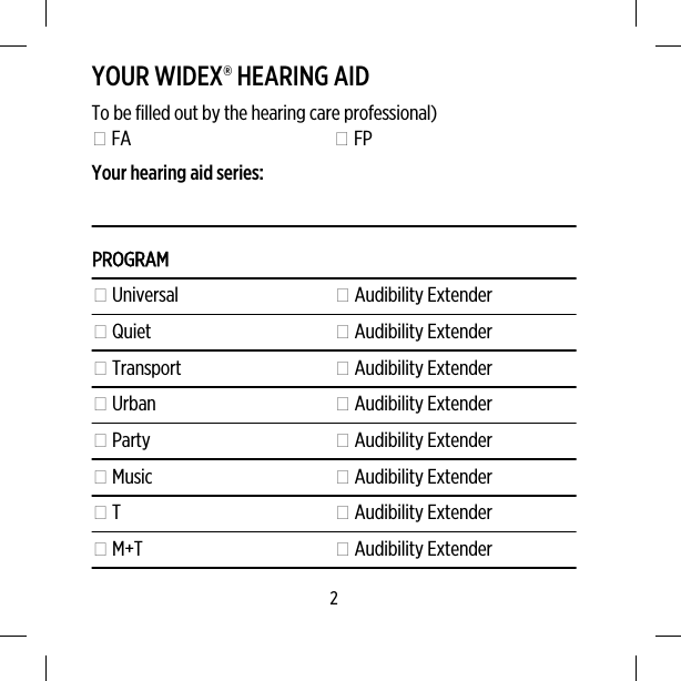 YOUR WIDEX® HEARING AIDTo be filled out by the hearing care professional) FA  FPYour hearing aid series:PROGRAM Universal  Audibility Extender Quiet  Audibility Extender Transport  Audibility Extender Urban  Audibility Extender Party  Audibility Extender Music  Audibility Extender T  Audibility Extender M+T  Audibility Extender2