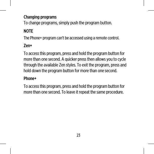 Changing programsTo change programs, simply push the program button.NOTEThe Phone+ program can&apos;t be accessed using a remote control.Zen+To access this program, press and hold the program button formore than one second. A quicker press then allows you to cyclethrough the available Zen styles. To exit the program, press andhold down the program button for more than one second.Phone+To access this program, press and hold the program button formore than one second. To leave it repeat the same procedure.23